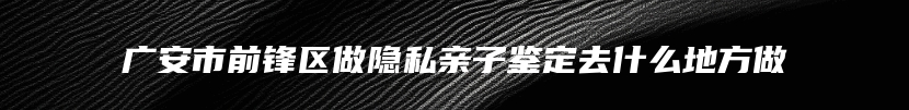 广安市前锋区做隐私亲子鉴定去什么地方做