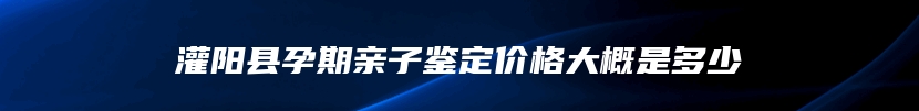 灌阳县孕期亲子鉴定价格大概是多少