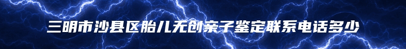三明市沙县区胎儿无创亲子鉴定联系电话多少