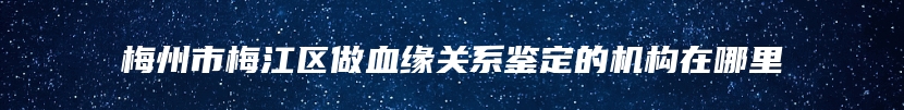 梅州市梅江区做血缘关系鉴定的机构在哪里