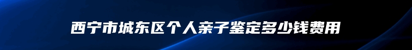 西宁市城东区个人亲子鉴定多少钱费用