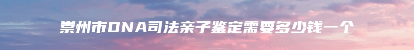 崇州市DNA司法亲子鉴定需要多少钱一个