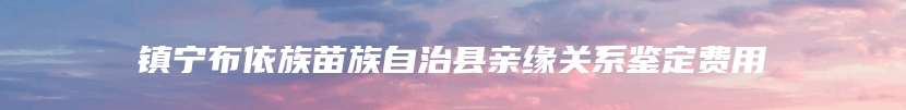 镇宁布依族苗族自治县亲缘关系鉴定费用
