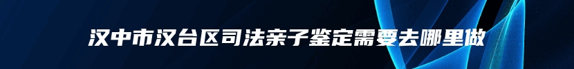 汉中市汉台区司法亲子鉴定需要去哪里做