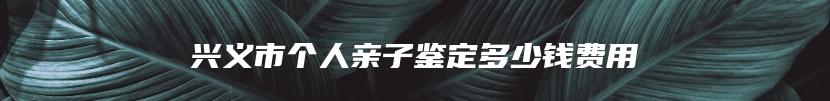 兴义市个人亲子鉴定多少钱费用