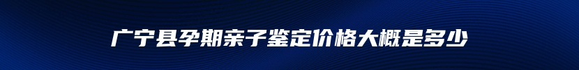 广宁县孕期亲子鉴定价格大概是多少