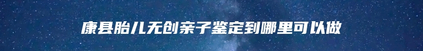 康县胎儿无创亲子鉴定到哪里可以做