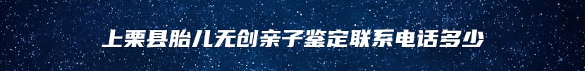 上栗县胎儿无创亲子鉴定联系电话多少