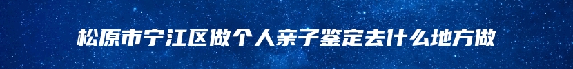 松原市宁江区做个人亲子鉴定去什么地方做