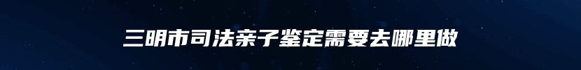 三明市司法亲子鉴定需要去哪里做