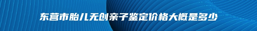 东营市胎儿无创亲子鉴定价格大概是多少