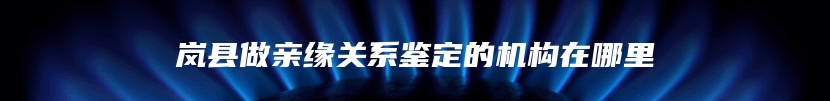 岚县做亲缘关系鉴定的机构在哪里