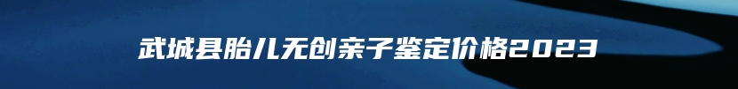 武城县胎儿无创亲子鉴定价格2023