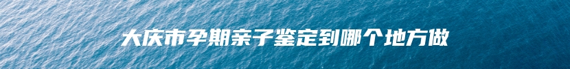 大庆市孕期亲子鉴定到哪个地方做