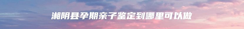 湘阴县孕期亲子鉴定到哪里可以做