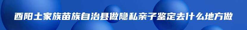 酉阳土家族苗族自治县做隐私亲子鉴定去什么地方做