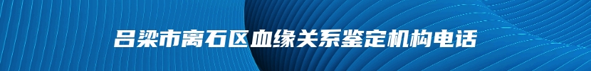 吕梁市离石区血缘关系鉴定机构电话