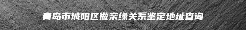 青岛市城阳区做亲缘关系鉴定地址查询