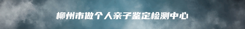 柳州市做个人亲子鉴定检测中心