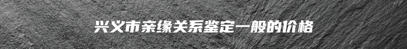 兴义市亲缘关系鉴定一般的价格