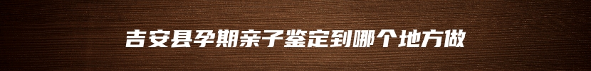吉安县孕期亲子鉴定到哪个地方做