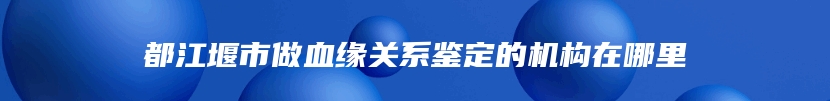 都江堰市做血缘关系鉴定的机构在哪里