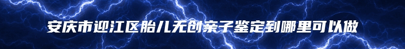 安庆市迎江区胎儿无创亲子鉴定到哪里可以做