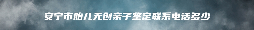 安宁市胎儿无创亲子鉴定联系电话多少