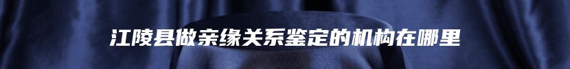 江陵县做亲缘关系鉴定的机构在哪里