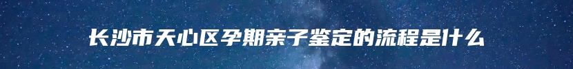 长沙市天心区孕期亲子鉴定的流程是什么