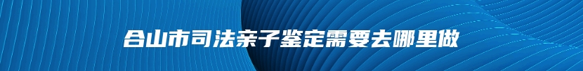 合山市司法亲子鉴定需要去哪里做