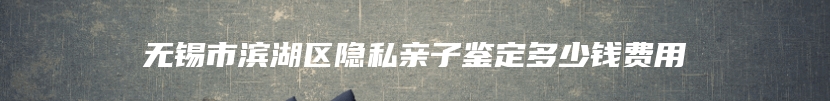 无锡市滨湖区隐私亲子鉴定多少钱费用