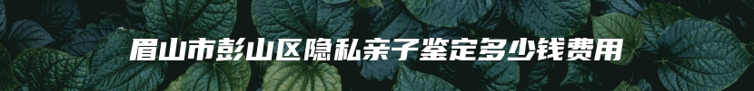 眉山市彭山区隐私亲子鉴定多少钱费用