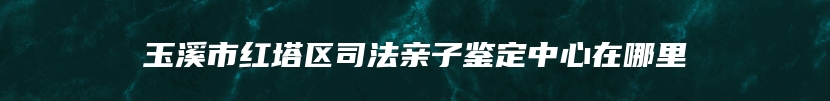 玉溪市红塔区司法亲子鉴定中心在哪里