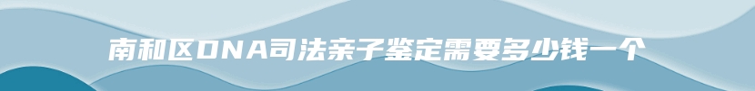 南和区DNA司法亲子鉴定需要多少钱一个