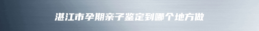 湛江市孕期亲子鉴定到哪个地方做