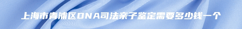 上海市青浦区DNA司法亲子鉴定需要多少钱一个