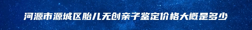 河源市源城区胎儿无创亲子鉴定价格大概是多少