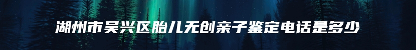 湖州市吴兴区胎儿无创亲子鉴定电话是多少