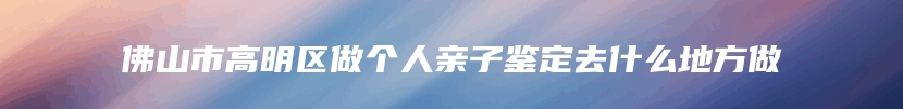 佛山市高明区做个人亲子鉴定去什么地方做