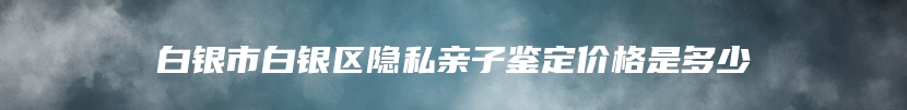 白银市白银区隐私亲子鉴定价格是多少