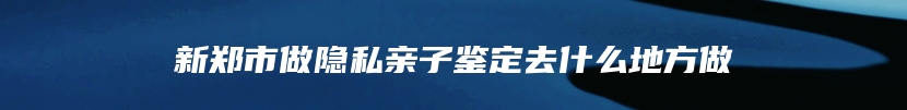 新郑市做隐私亲子鉴定去什么地方做