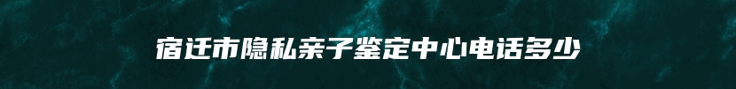 宿迁市隐私亲子鉴定中心电话多少