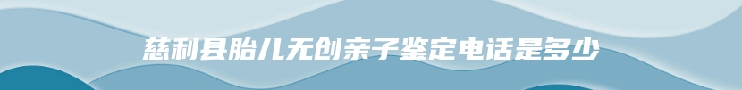 慈利县胎儿无创亲子鉴定电话是多少