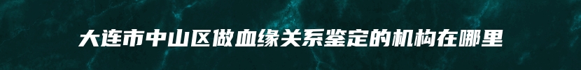 大连市中山区做血缘关系鉴定的机构在哪里