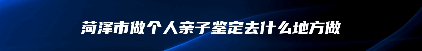 菏泽市做个人亲子鉴定去什么地方做