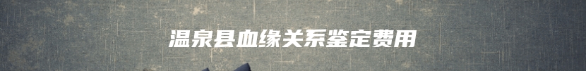温泉县血缘关系鉴定费用