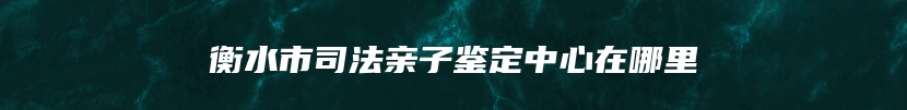 衡水市司法亲子鉴定中心在哪里