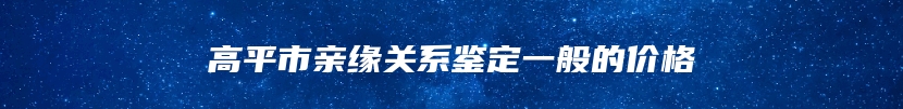 高平市亲缘关系鉴定一般的价格