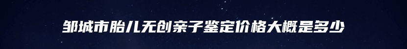 邹城市胎儿无创亲子鉴定价格大概是多少